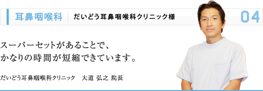 耳鼻咽喉科 | だいどう耳鼻咽喉科クリニック様 スーパーセットがあることで、 かなりの時間が短縮できています。 だいどう耳鼻咽喉科クリニック　大道 弘之 院長