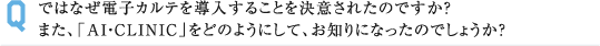 ではなぜ電子カルテを導入することを決意されたのですか？ また、「AI・CLINIC」をどのようにして、お知りになったのでしょうか？