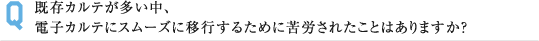 既存カルテが多い中、 電子カルテにスムーズに移行するために苦労されたことはありますか？